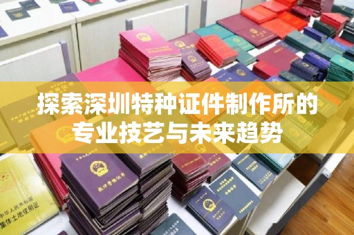 东莞探索深圳特种证件制作所的专业技艺与未来趋势