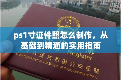 东莞ps1寸证件照怎么制作，从基础到精通的实用指南