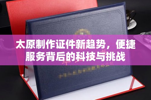 东莞太原制作证件新趋势，便捷服务背后的科技与挑战